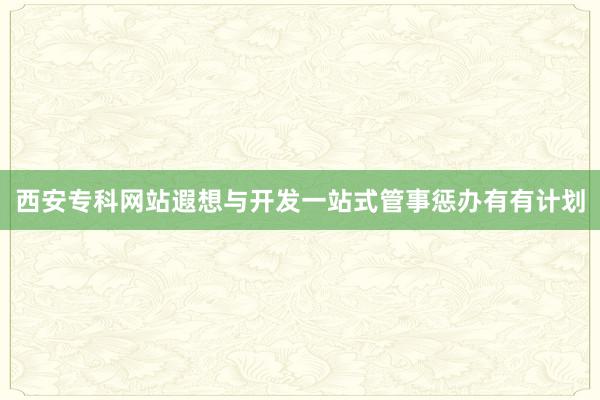 西安专科网站遐想与开发一站式管事惩办有有计划