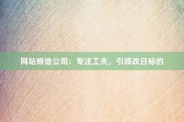 网站缔造公司：专注工夫，引颈改日标的